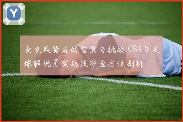 麦克风背后的智慧与挑战 CBA与足球解说员实战技巧全方位剖析