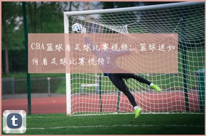 CBA篮球看足球比赛视频：篮球迷如何看足球比赛视频？