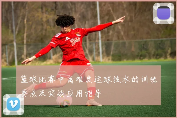 篮球比赛中高难度运球技术的训练要点及实战应用指导