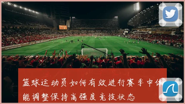 篮球运动员如何有效进行赛季中体能调整保持高强度竞技状态