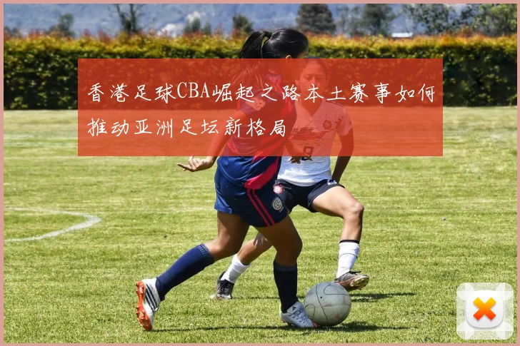 香港足球CBA崛起之路本土赛事如何推动亚洲足坛新格局