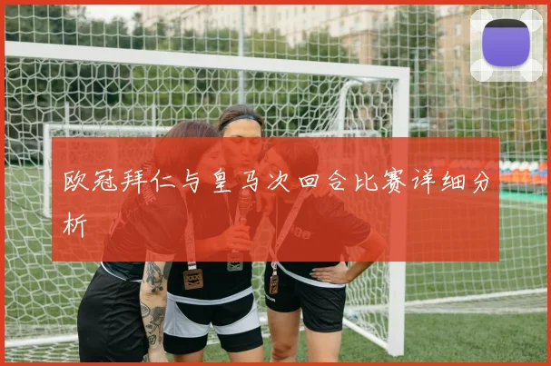 欧冠拜仁与皇马次回合比赛详细分析